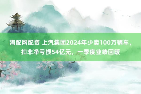 淘配网配资 上汽集团2024年少卖100万辆车，扣非净亏损54亿元，一季度业绩回暖
