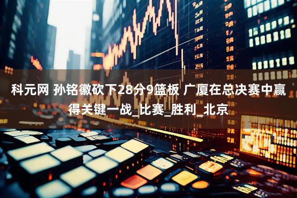 科元网 孙铭徽砍下28分9篮板 广厦在总决赛中赢得关键一战_比赛_胜利_北京