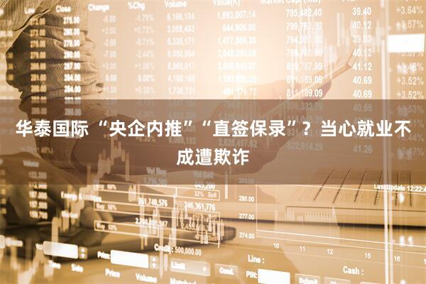 华泰国际 “央企内推”“直签保录”？当心就业不成遭欺诈