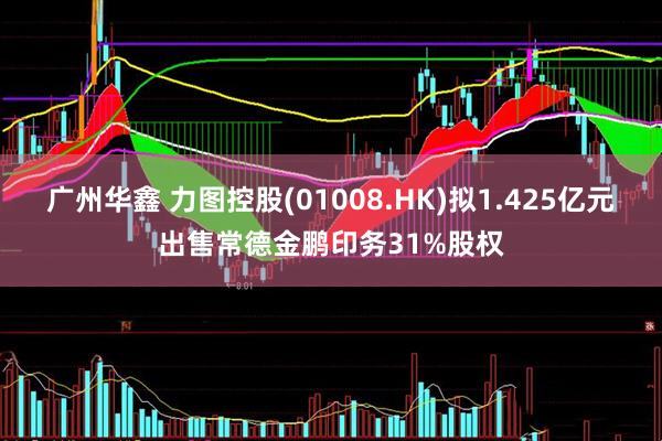 广州华鑫 力图控股(01008.HK)拟1.425亿元出售常德金鹏印务31%股权