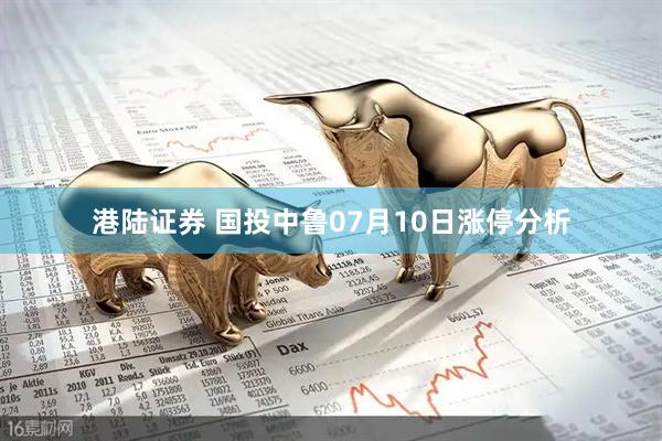 港陆证券 国投中鲁07月10日涨停分析