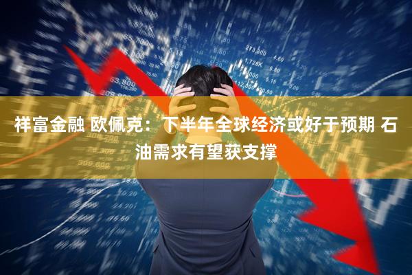 祥富金融 欧佩克：下半年全球经济或好于预期 石油需求有望获支撑