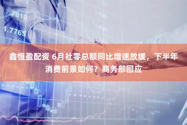 鑫恒盈配资 6月社零总额同比增速放缓，下半年消费前景如何？商务部回应