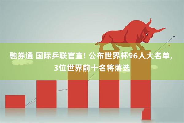 融券通 国际乒联官宣! 公布世界杯96人大名单, 3位世界前十名将落选