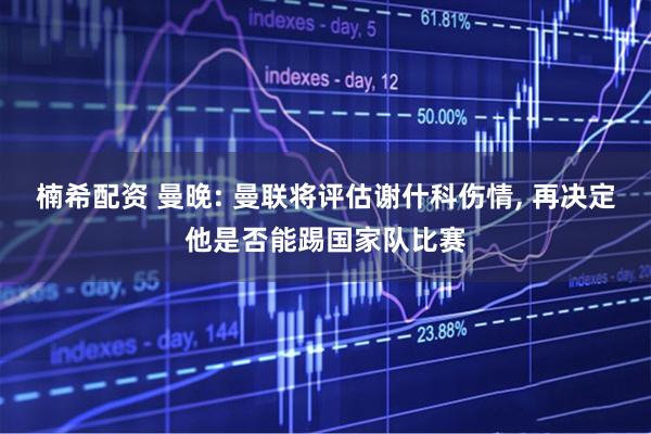 楠希配资 曼晚: 曼联将评估谢什科伤情, 再决定他是否能踢国家队比赛